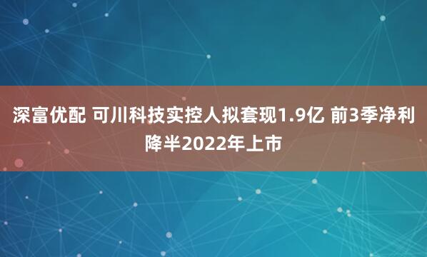 深富优配 可川科技实控人拟套现1.9亿 前3季净利降半2022年上市