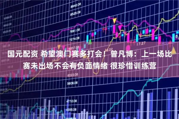 国元配资 希望澳门赛多打会！曾凡博：上一场比赛未出场不会有负面情绪 很珍惜训练营