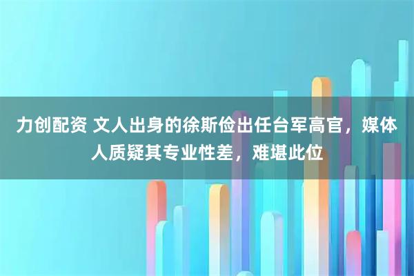 力创配资 文人出身的徐斯俭出任台军高官，媒体人质疑其专业性差，难堪此位