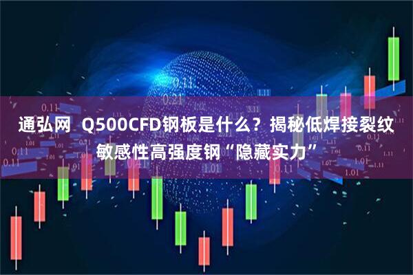 通弘网  Q500CFD钢板是什么？揭秘低焊接裂纹敏感性高强度钢“隐藏实力”