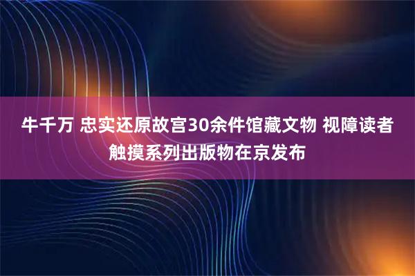 牛千万 忠实还原故宫30余件馆藏文物 视障读者触摸系列出版物在京发布