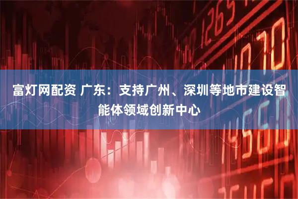 富灯网配资 广东：支持广州、深圳等地市建设智能体领域创新中心