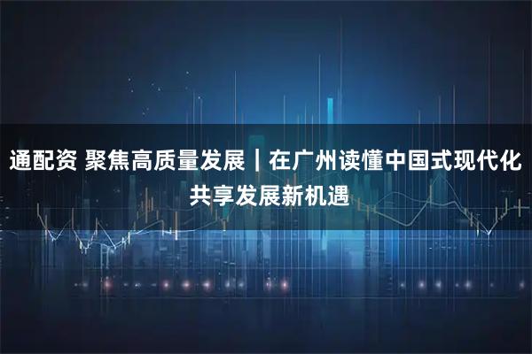 通配资 聚焦高质量发展｜在广州读懂中国式现代化 共享发展新机遇
