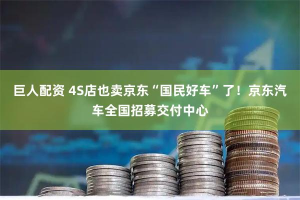巨人配资 4S店也卖京东“国民好车”了！京东汽车全国招募交付中心