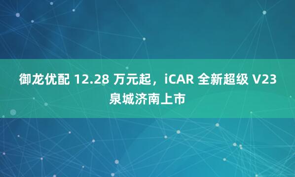 御龙优配 12.28 万元起，iCAR 全新超级 V23泉城济南上市