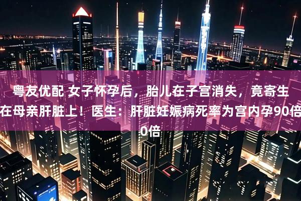 粤友优配 女子怀孕后，胎儿在子宫消失，竟寄生在母亲肝脏上！医生：肝脏妊娠病死率为宫内孕90倍