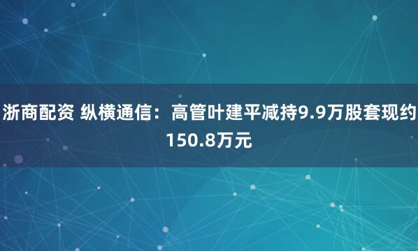浙商配资 纵横通信：高管叶建平减持9.9万股套现约150.8万元
