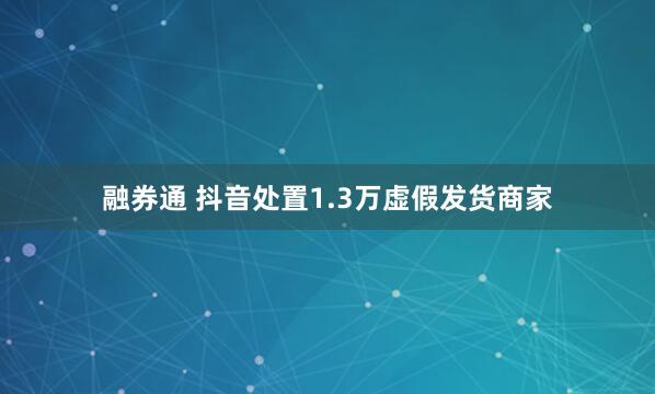 融券通 抖音处置1.3万虚假发货商家