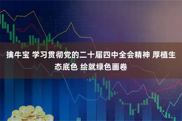 擒牛宝 学习贯彻党的二十届四中全会精神 厚植生态底色 绘就绿色画卷