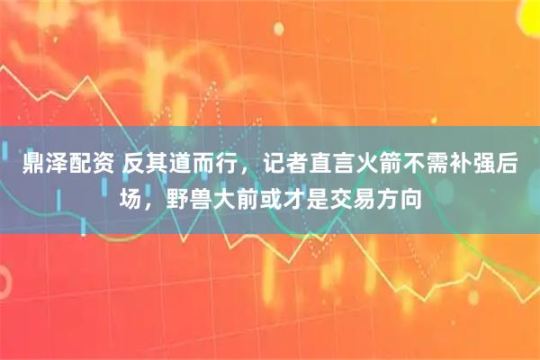 鼎泽配资 反其道而行，记者直言火箭不需补强后场，野兽大前或才是交易方向