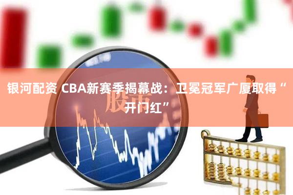 银河配资 CBA新赛季揭幕战：卫冕冠军广厦取得“开门红”