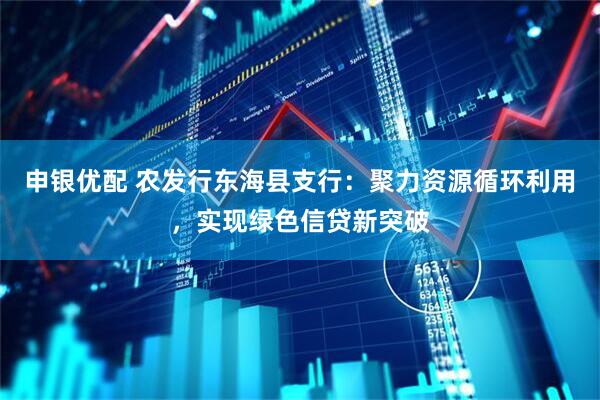 申银优配 农发行东海县支行：聚力资源循环利用，实现绿色信贷新突破