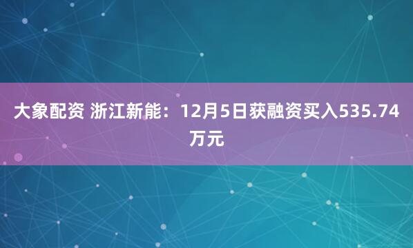 大象配资 浙江新能：12月5日获融资买入535.74万元