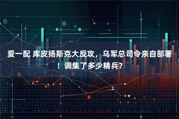 爱一配 库皮扬斯克大反攻，乌军总司令亲自部署！调集了多少精兵？