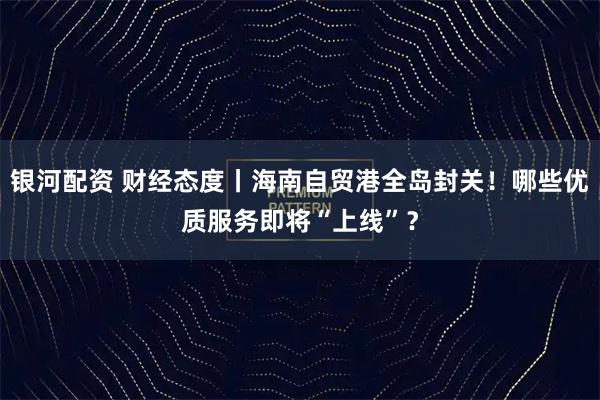 银河配资 财经态度丨海南自贸港全岛封关！哪些优质服务即将“上线”？