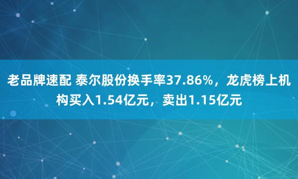 老品牌速配 泰尔股份换手率37.86%，龙虎榜上机构买入1.54亿元，卖出1.15亿元
