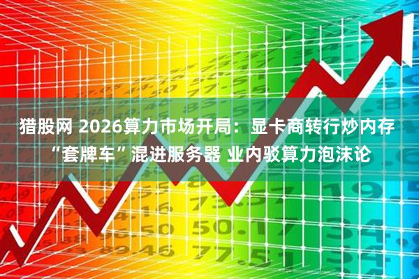 猎股网 2026算力市场开局：显卡商转行炒内存 “套牌车”混进服务器 业内驳算力泡沫论