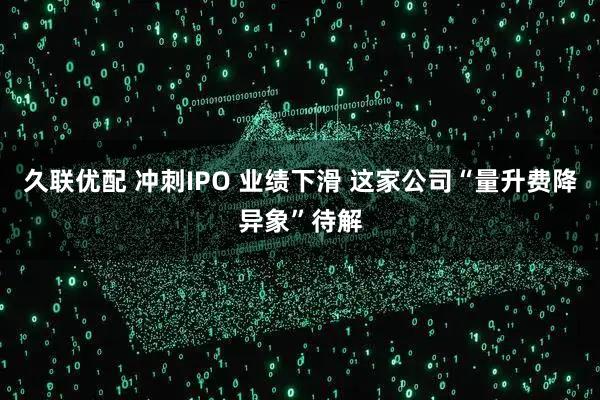 久联优配 冲刺IPO 业绩下滑 这家公司“量升费降异象”待解