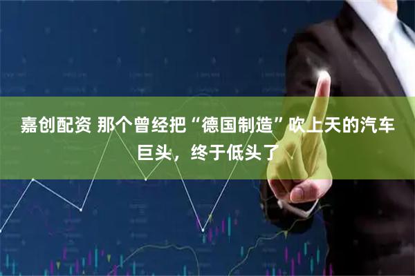 嘉创配资 那个曾经把“德国制造”吹上天的汽车巨头，终于低头了