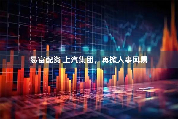 易富配资 上汽集团，再掀人事风暴